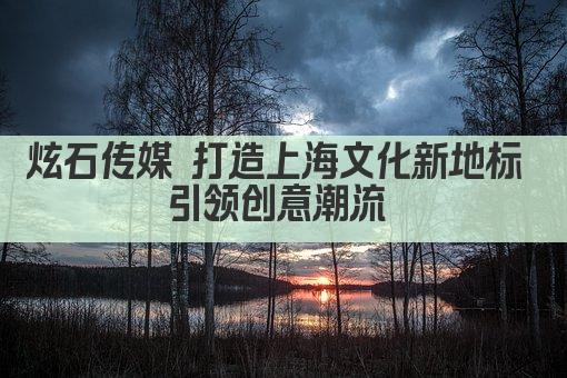 炫石传媒 打造上海文化新地标 引领创意潮流 