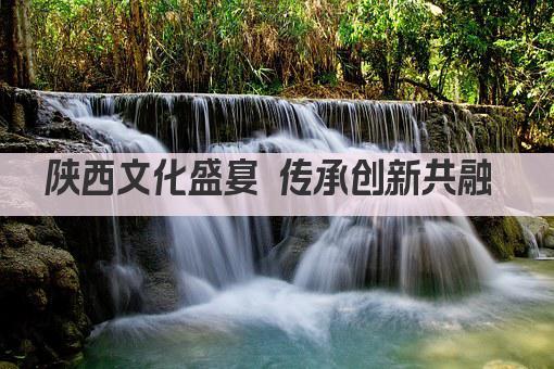陕西文化盛宴 传承创新共融 