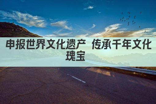 申报世界文化遗产 传承千年文化瑰宝 