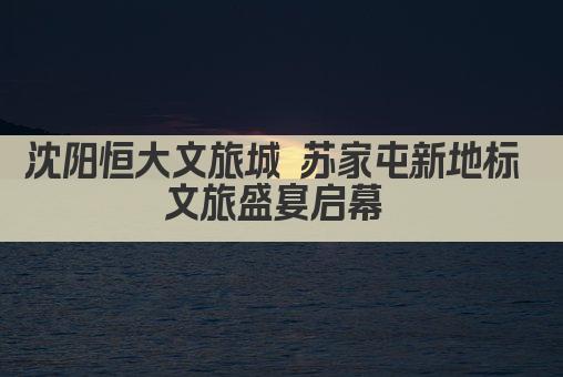 沈阳恒大文旅城 苏家屯新地标 文旅盛宴启幕 