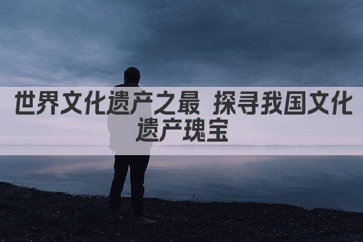 世界文化遗产之最 探寻我国文化遗产瑰宝