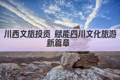川西文旅投资 赋能四川文化旅游新篇章 