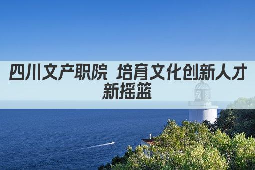 四川文产职院 培育文化创新人才新摇篮