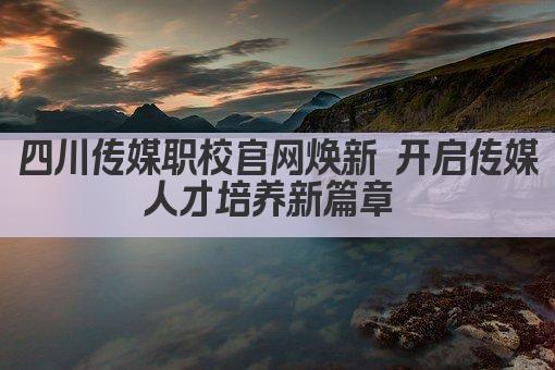 四川传媒职校官网焕新 开启传媒人才培养新篇章 