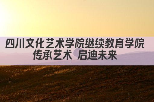 四川文化艺术学院继续教育学院 传承艺术 启迪未来 