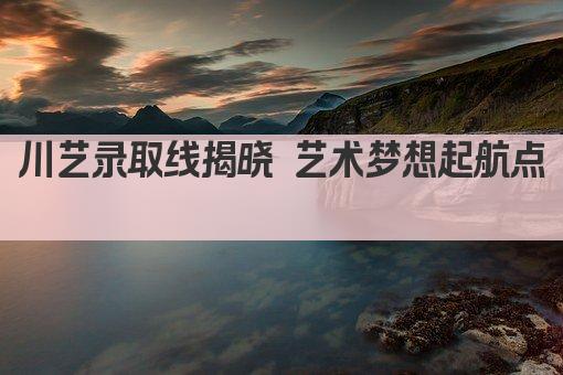 川艺录取线揭晓 艺术梦想起航点  