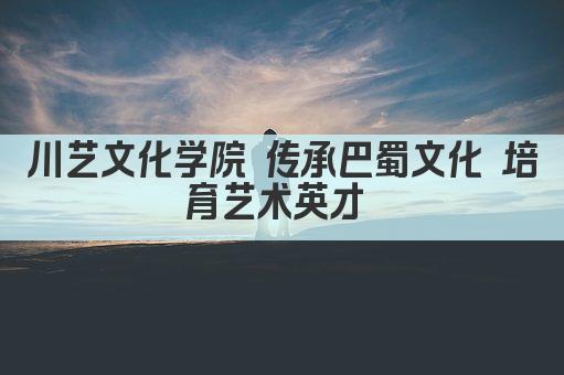 川艺文化学院 传承巴蜀文化 培育艺术英才 