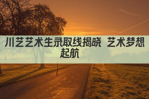 川艺艺术生录取线揭晓 艺术梦想起航  