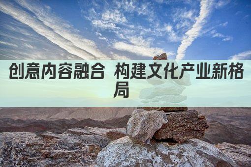 创意内容融合 构建文化产业新格局 