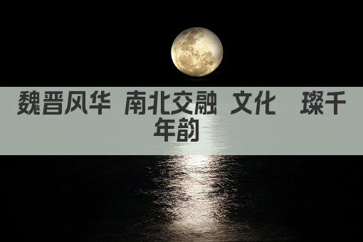 魏晋风华 南北交融 文化璀璨千年韵 