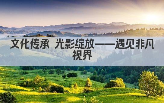 文化传承 光影绽放——遇见非凡视界