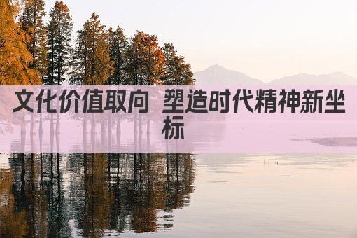 文化价值取向 塑造时代精神新坐标 