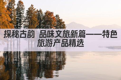 探秘古韵 品味文旅新篇——特色旅游产品精选