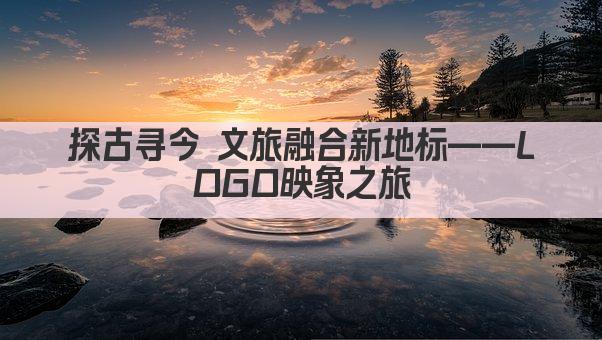 探古寻今 文旅融合新地标——LOGO映象之旅