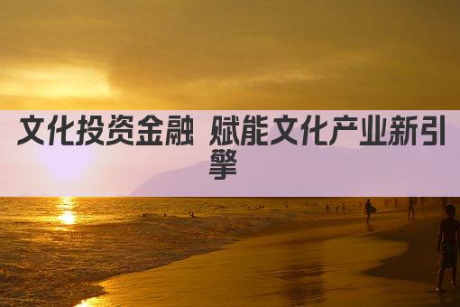 文化投资金融 赋能文化产业新引擎 