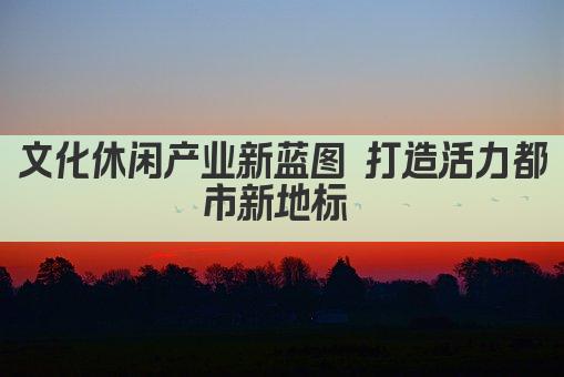 文化休闲产业新蓝图 打造活力都市新地标 