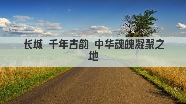 长城 千年古韵 中华魂魄凝聚之地