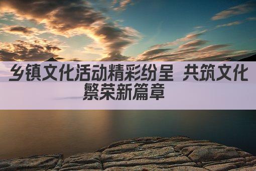 乡镇文化活动精彩纷呈 共筑文化繁荣新篇章 