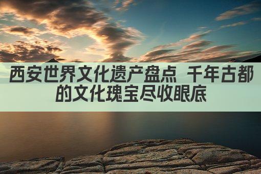 西安世界文化遗产盘点 千年古都的文化瑰宝尽收眼底