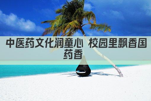 中医药文化润童心 校园里飘香国药香 