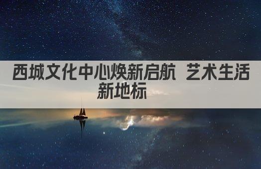 西城文化中心焕新启航 艺术生活新地标  
