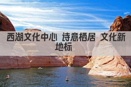 西湖文化中心 诗意栖居 文化新地标 