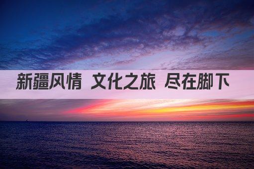 新疆风情 文化之旅 尽在脚下 