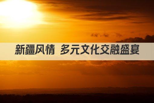 新疆风情 多元文化交融盛宴