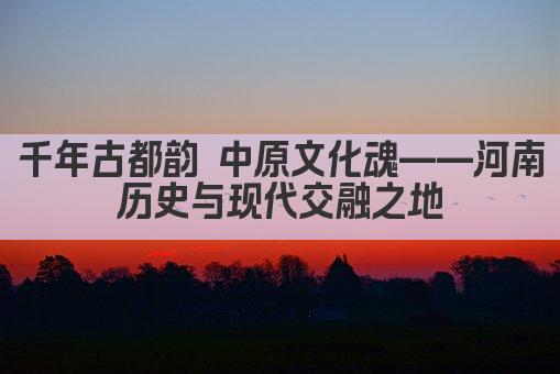 千年古都韵 中原文化魂——河南 历史与现代交融之地 