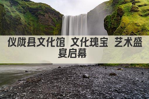 仪陇县文化馆 文化瑰宝 艺术盛宴启幕 