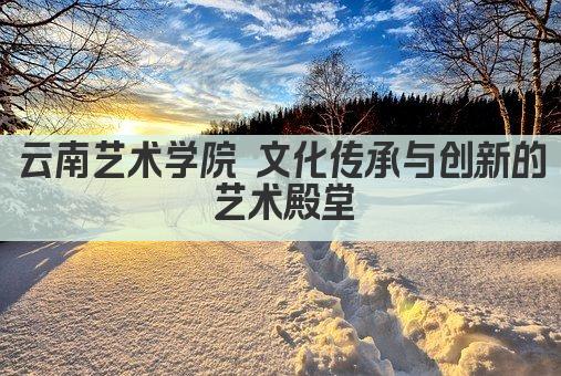 云南艺术学院 文化传承与创新的艺术殿堂