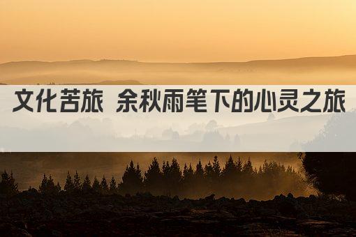 文化苦旅 余秋雨笔下的心灵之旅 