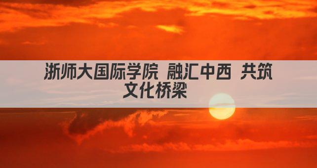 浙师大国际学院 融汇中西 共筑文化桥梁 