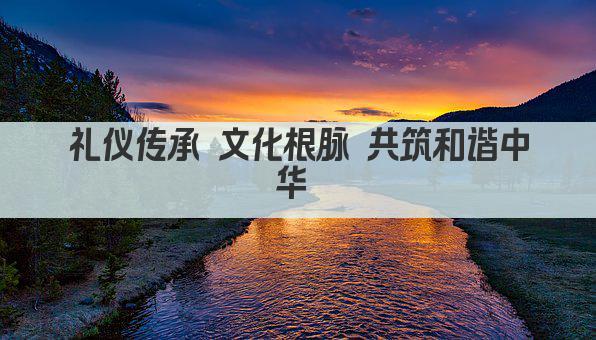 礼仪传承 文化根脉 共筑和谐中华 
