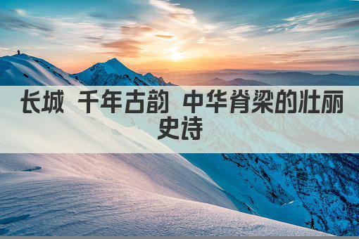 长城 千年古韵 中华脊梁的壮丽史诗