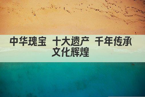 中华瑰宝 十大遗产 千年传承 文化辉煌 