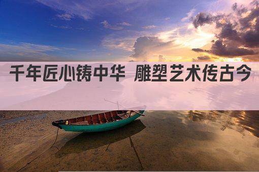 千年匠心铸中华 雕塑艺术传古今 