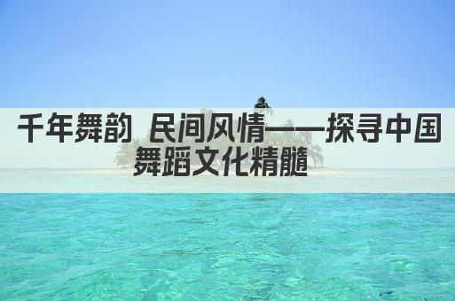 千年舞韵 民间风情——探寻中国舞蹈文化精髓 