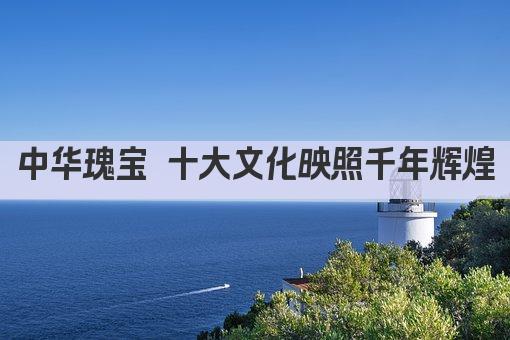 中华瑰宝 十大文化映照千年辉煌