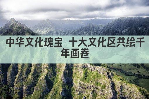 中华文化瑰宝 十大文化区共绘千年画卷