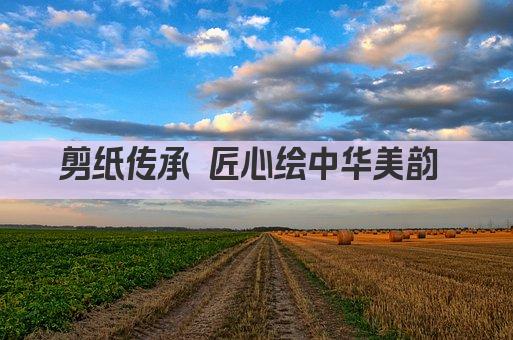 剪纸传承 匠心绘中华美韵 