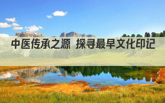 中医传承之源 探寻最早文化印记 