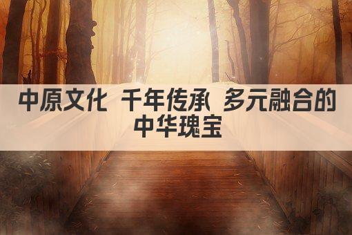 中原文化 千年传承 多元融合的中华瑰宝