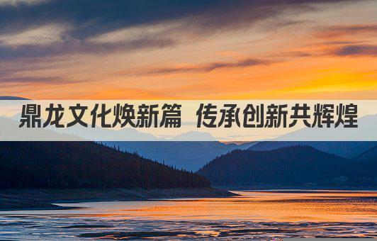 鼎龙文化焕新篇 传承创新共辉煌