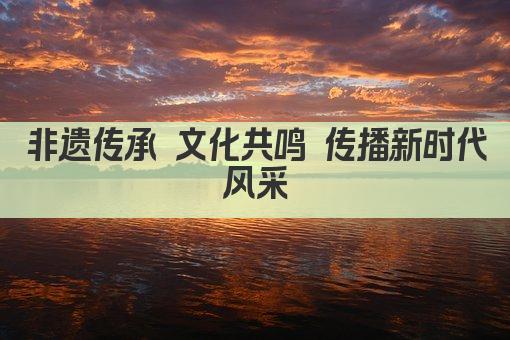 非遗传承 文化共鸣 传播新时代风采