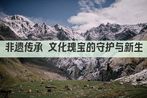 非遗传承 文化瑰宝的守护与新生