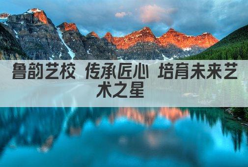 鲁韵艺校 传承匠心 培育未来艺术之星 