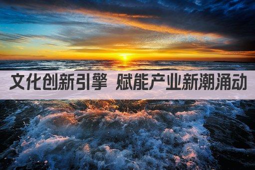 文化创新引擎 赋能产业新潮涌动