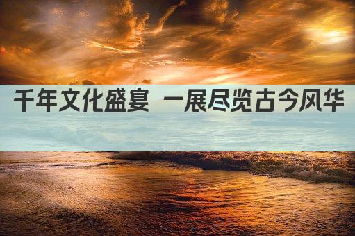 千年文化盛宴 一展尽览古今风华 