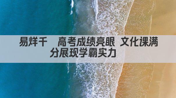 易烊千玺高考成绩亮眼 文化课满分展现学霸实力  